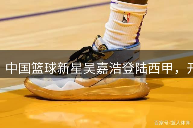 中国篮球新星吴嘉浩登陆西甲，开启欧洲职业篮球新征程